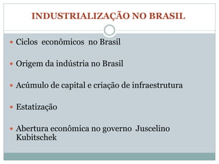 INDUSTRIALIZAÇÃO NO BRASIL

 Ciclos econômicos no Brasil


 Origem da indústria no Brasil


 Acúmulo de capital e criação de infraestrutura


 Estatização


 Abertura econômica no governo Juscelino
 Kubitschek
 