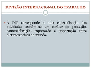 DIVISÃO INTERNACIONAL DO TRABALHO



A   DIT corresponde a uma especialização das
 atividades econômicas em caráter de produção,
 comercialização, exportação e importação entre
 distintos países do mundo.
 