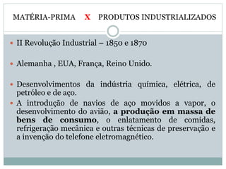 MATÉRIA-PRIMA        X   PRODUTOS INDUSTRIALIZADOS


 II Revolução Industrial – 1850 e 1870


 Alemanha , EUA, França, Reino Unido.


 Desenvolvimentos da indústria química, elétrica, de
  petróleo e de aço.
 A introdução de navios de aço movidos a vapor, o
  desenvolvimento do avião, a produção em massa de
  bens de consumo, o enlatamento de comidas,
  refrigeração mecânica e outras técnicas de preservação e
  a invenção do telefone eletromagnético.
 
