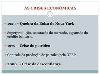 AS CRISES ECONÔMICAS


 1929 – Quebra da Bolsa de Nova York


 Superprodução, saturação do mercado, expansão do
 crédito bancário.

 1979 – Crise do petróleo


 Controle da produção de petróleo pela OPEP


 2008 ... Crise da desconfiança
 