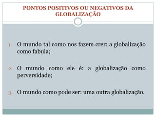 PONTOS POSITIVOS OU NEGATIVOS DA
                GLOBALIZAÇÃO




1.   O mundo tal como nos fazem crer: a globalização
     como fabula;

2. O mundo como ele é: a globalização como
     perversidade;

3. O mundo como pode ser: uma outra globalização.
 