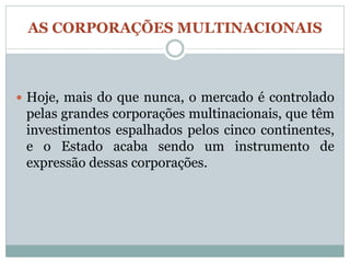 AS CORPORAÇÕES MULTINACIONAIS



 Hoje, mais do que nunca, o mercado é controlado
 pelas grandes corporações multinacionais, que têm
 investimentos espalhados pelos cinco continentes,
 e o Estado acaba sendo um instrumento de
 expressão dessas corporações.
 