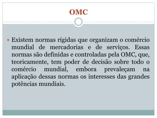 OMC


 Existem normas rígidas que organizam o comércio
 mundial de mercadorias e de serviços. Essas
 normas são definidas e controladas pela OMC, que,
 teoricamente, tem poder de decisão sobre todo o
 comércio mundial, embora prevaleçam na
 aplicação dessas normas os interesses das grandes
 potências mundiais.
 