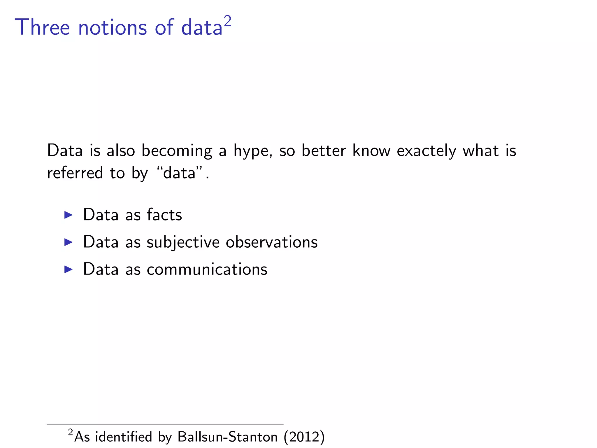 Three notions of data2
Data is also becoming a hype, so better know exactely what is
referred to by “data”.
I Data as facts
I Data as subjective observations
I Data as communications
2
As identified by Ballsun-Stanton (2012)
 