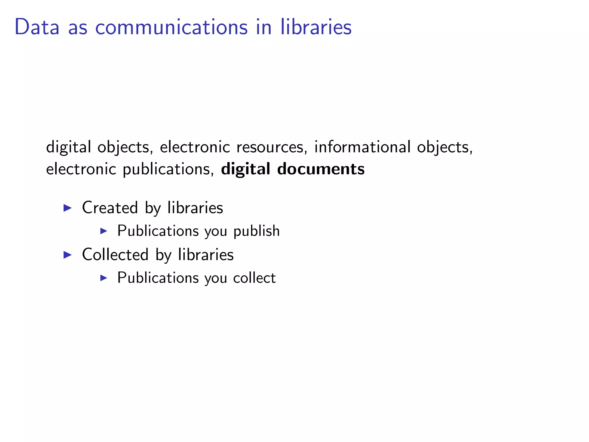 Data as communications in libraries
digital objects, electronic resources, informational objects,
electronic publications, digital documents
I Created by libraries
I Publications you publish
I Collected by libraries
I Publications you collect
 