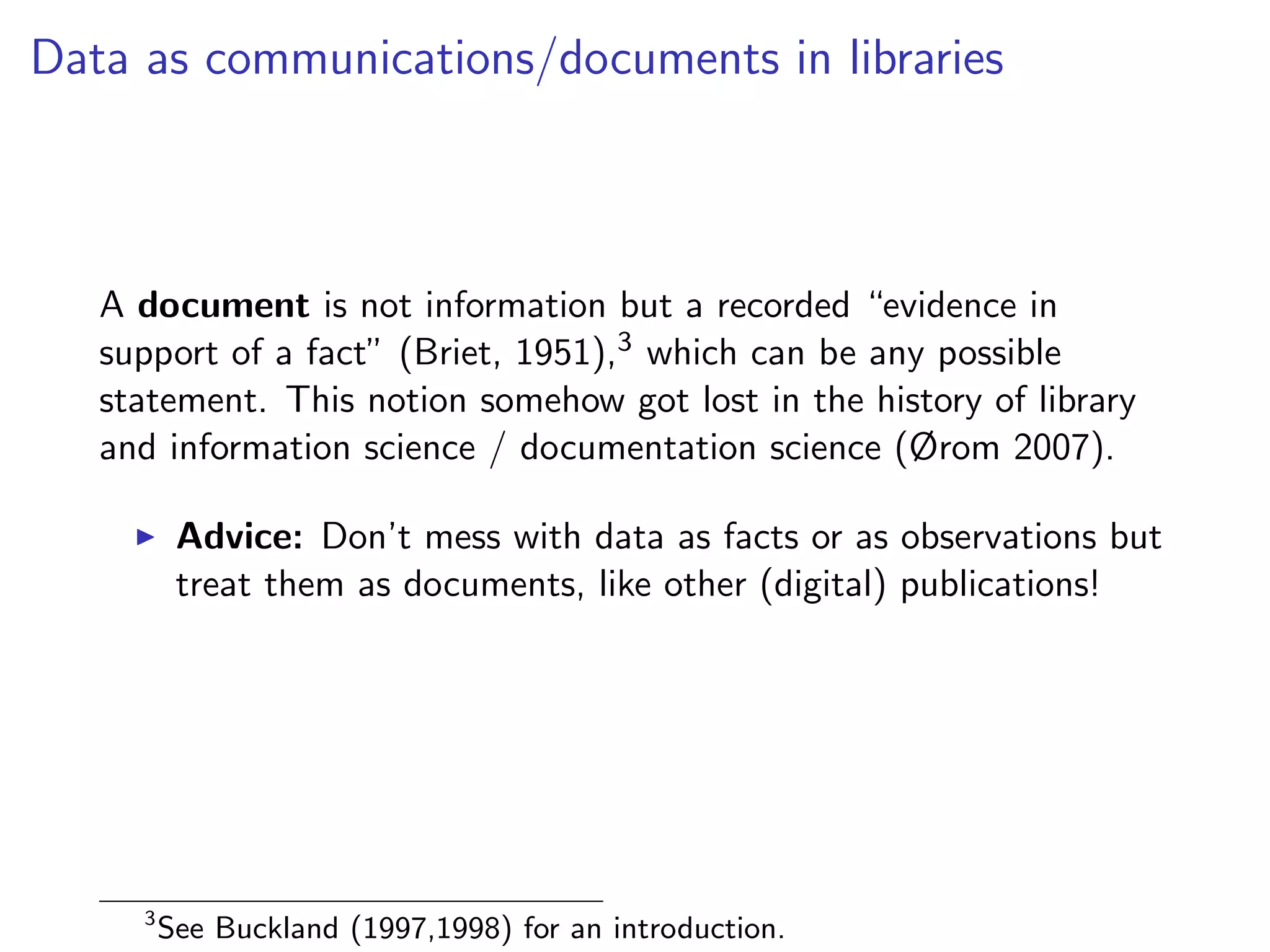 Data as communications/documents in libraries
A document is not information but a recorded “evidence in
support of a fact” (Briet, 1951),3 which can be any possible
statement. This notion somehow got lost in the history of library
and information science / documentation science (Ørom 2007).
I Advice: Don’t mess with data as facts or as observations but
treat them as documents, like other (digital) publications!
3
See Buckland (1997,1998) for an introduction.
 