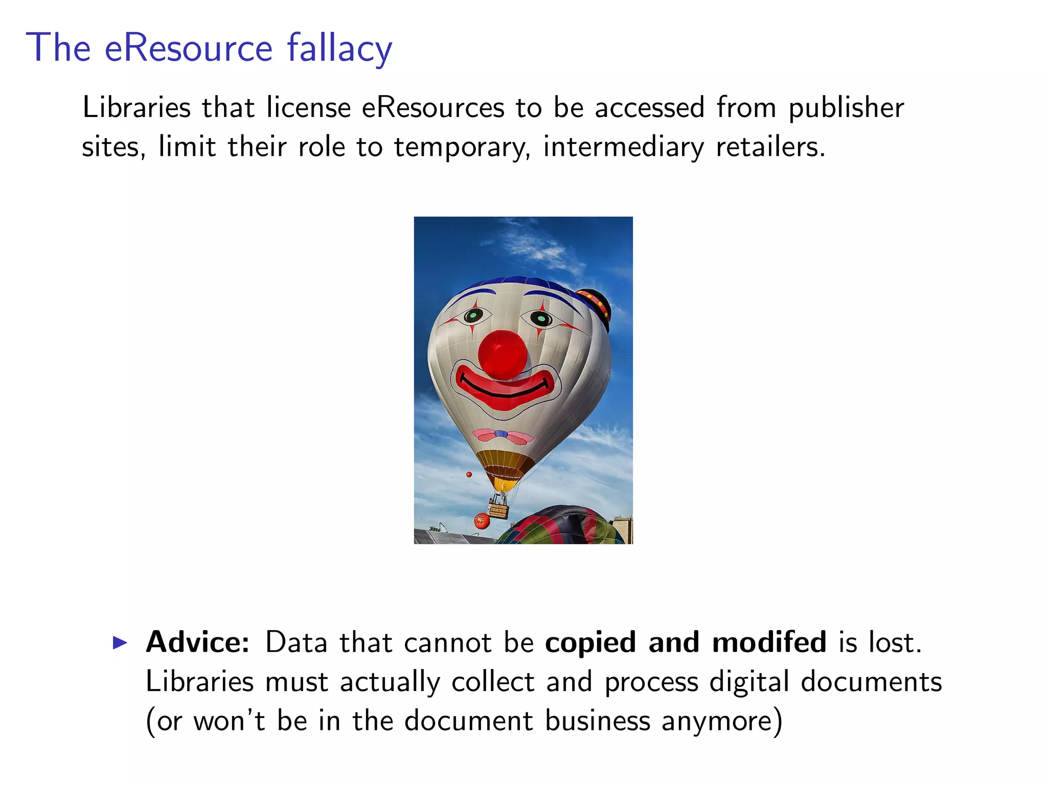 The eResource fallacy
Libraries that license eResources to be accessed from publisher
sites, limit their role to temporary, intermediary retailers.
I Advice: Data that cannot be copied and modifed is lost.
Libraries must actually collect and process digital documents
(or won’t be in the document business anymore)
 