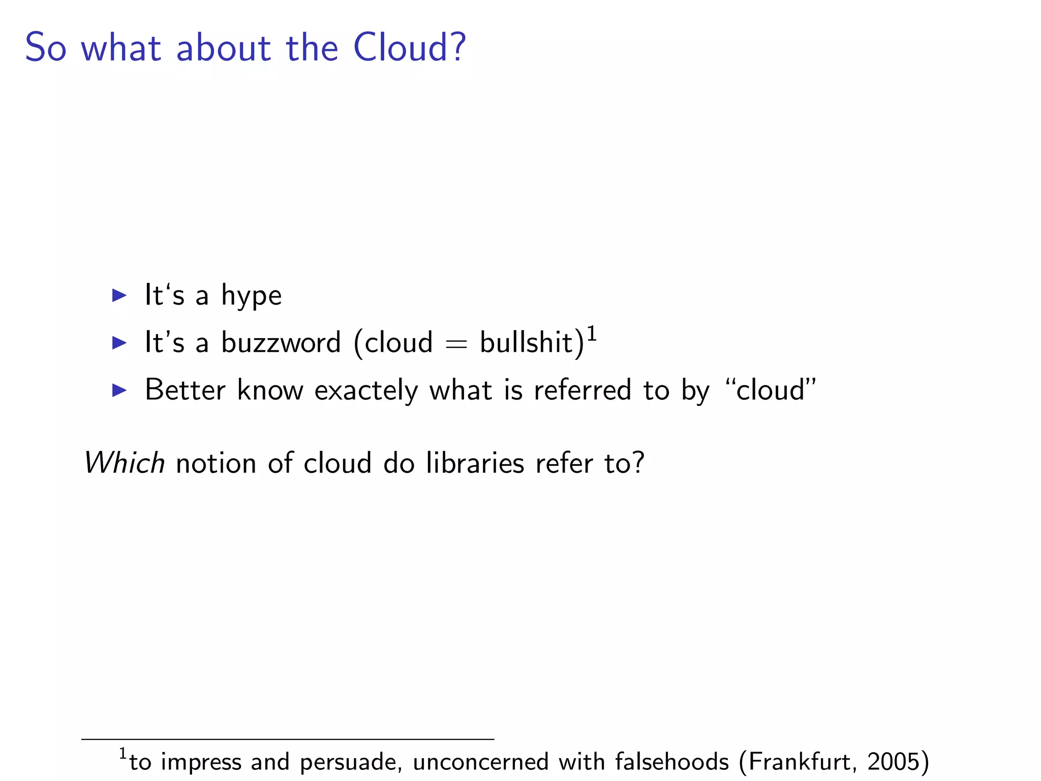 So what about the Cloud?
I It‘s a hype
I It’s a buzzword (cloud = bullshit)1
I Better know exactely what is referred to by “cloud”
Which notion of cloud do libraries refer to?
1
to impress and persuade, unconcerned with falsehoods (Frankfurt, 2005)
 