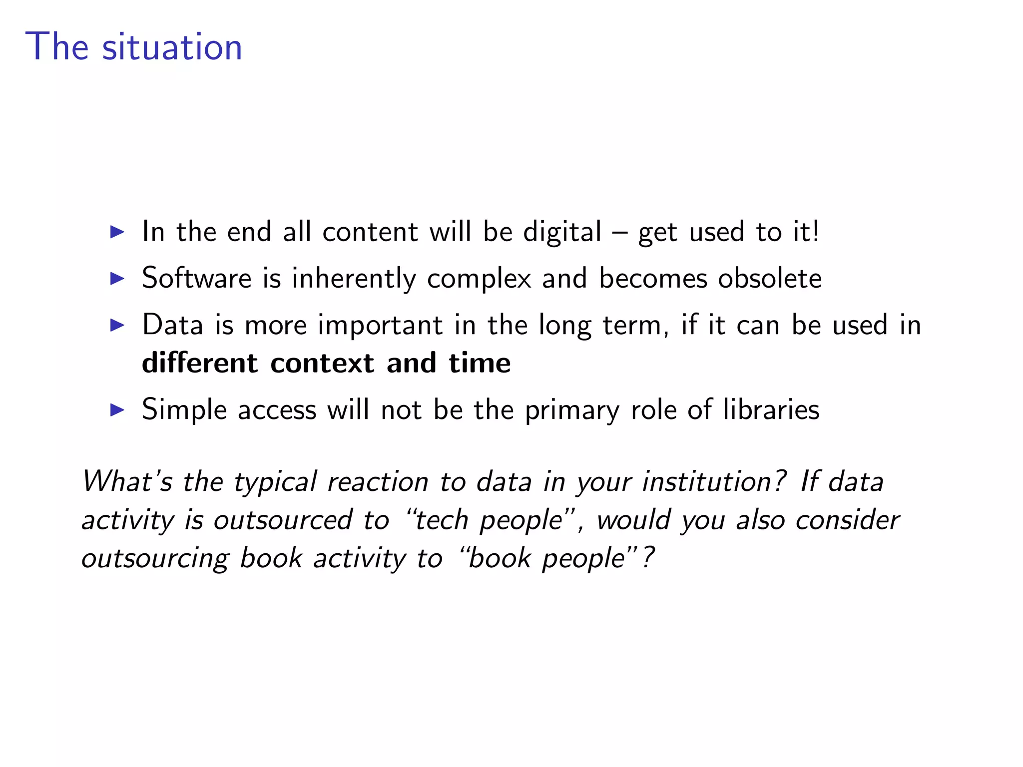 The situation
I In the end all content will be digital – get used to it!
I Software is inherently complex and becomes obsolete
I Data is more important in the long term, if it can be used in
different context and time
I Simple access will not be the primary role of libraries
What’s the typical reaction to data in your institution? If data
activity is outsourced to “tech people”, would you also consider
outsourcing book activity to “book people”?
 