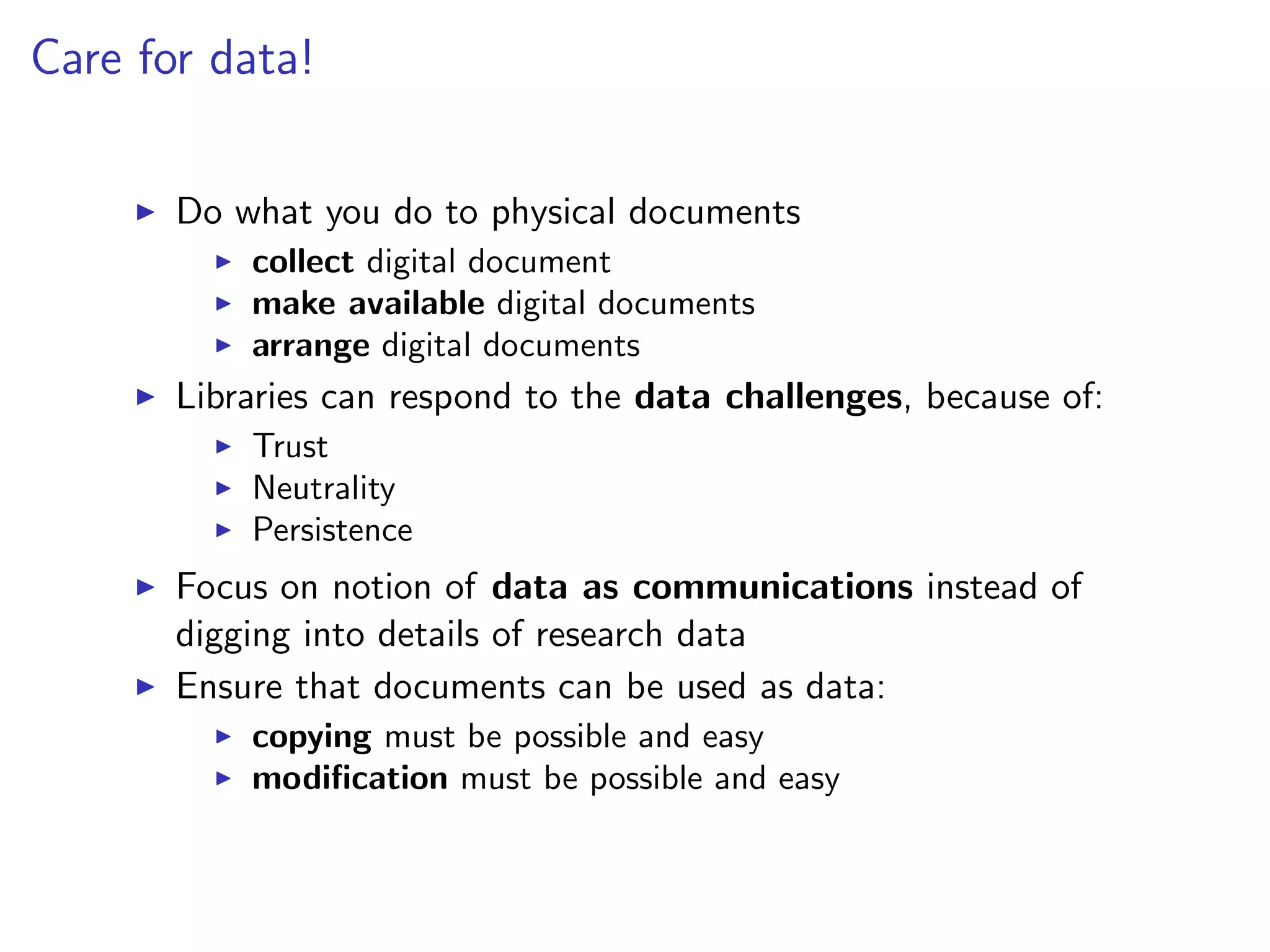 Care for data!
I Do what you do to physical documents
I collect digital document
I make available digital documents
I arrange digital documents
I Libraries can respond to the data challenges, because of:
I Trust
I Neutrality
I Persistence
I Focus on notion of data as communications instead of
digging into details of research data
I Ensure that documents can be used as data:
I copying must be possible and easy
I modification must be possible and easy
 