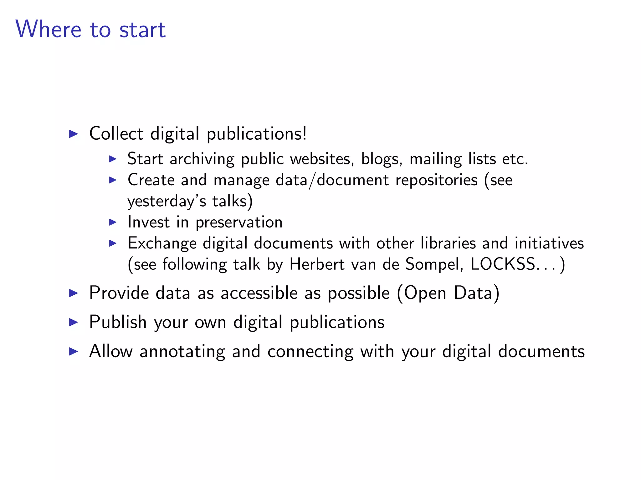 Where to start
I Collect digital publications!
I Start archiving public websites, blogs, mailing lists etc.
I Create and manage data/document repositories (see
yesterday’s talks)
I Invest in preservation
I Exchange digital documents with other libraries and initiatives
(see following talk by Herbert van de Sompel, LOCKSS. . . )
I Provide data as accessible as possible (Open Data)
I Publish your own digital publications
I Allow annotating and connecting with your digital documents
 