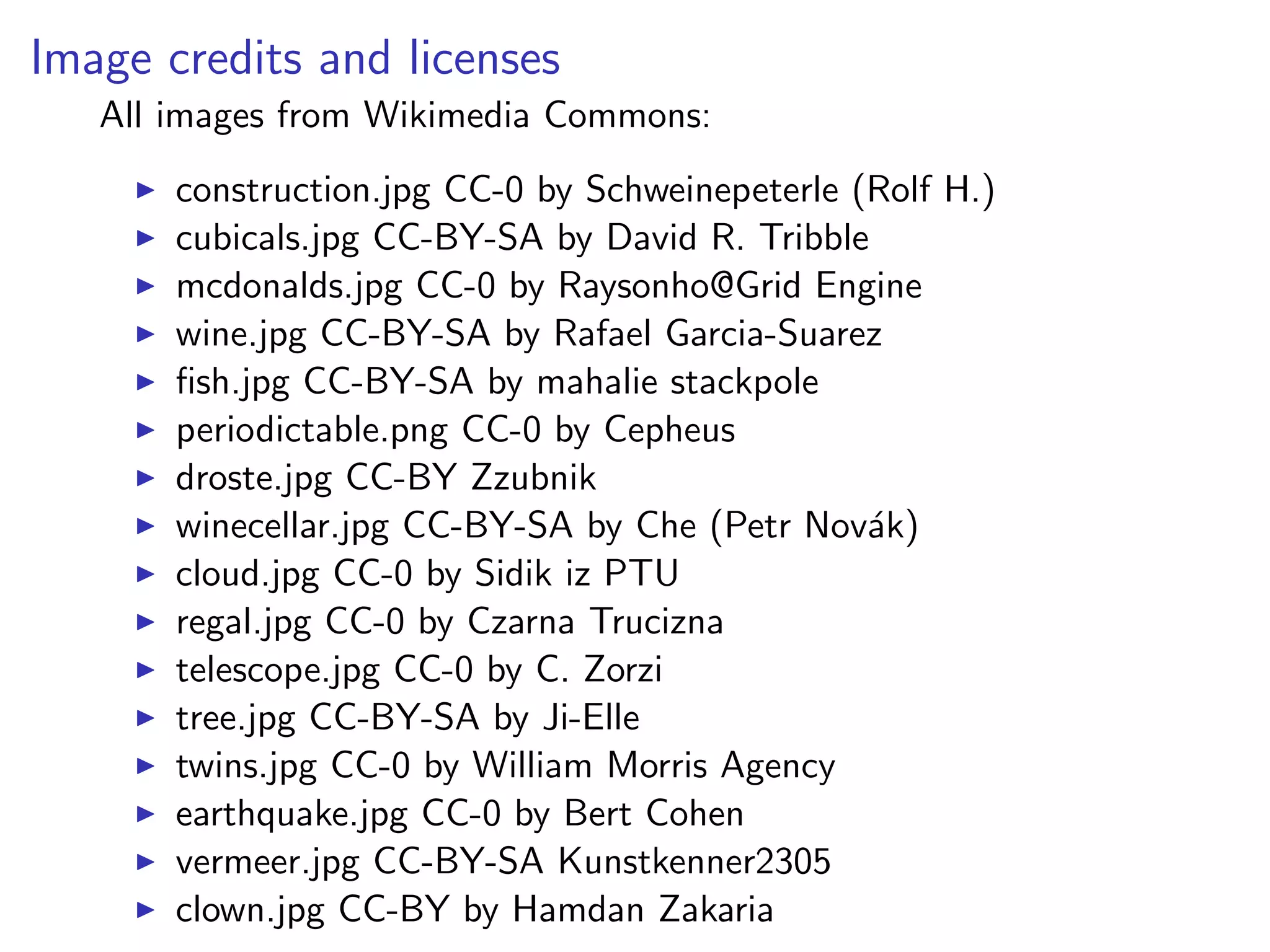 Image credits and licenses
All images from Wikimedia Commons:
I construction.jpg CC-0 by Schweinepeterle (Rolf H.)
I cubicals.jpg CC-BY-SA by David R. Tribble
I mcdonalds.jpg CC-0 by Raysonho@Grid Engine
I wine.jpg CC-BY-SA by Rafael Garcia-Suarez
I fish.jpg CC-BY-SA by mahalie stackpole
I periodictable.png CC-0 by Cepheus
I droste.jpg CC-BY Zzubnik
I winecellar.jpg CC-BY-SA by Che (Petr Novák)
I cloud.jpg CC-0 by Sidik iz PTU
I regal.jpg CC-0 by Czarna Trucizna
I telescope.jpg CC-0 by C. Zorzi
I tree.jpg CC-BY-SA by Ji-Elle
I twins.jpg CC-0 by William Morris Agency
I earthquake.jpg CC-0 by Bert Cohen
I vermeer.jpg CC-BY-SA Kunstkenner2305
I clown.jpg CC-BY by Hamdan Zakaria
 