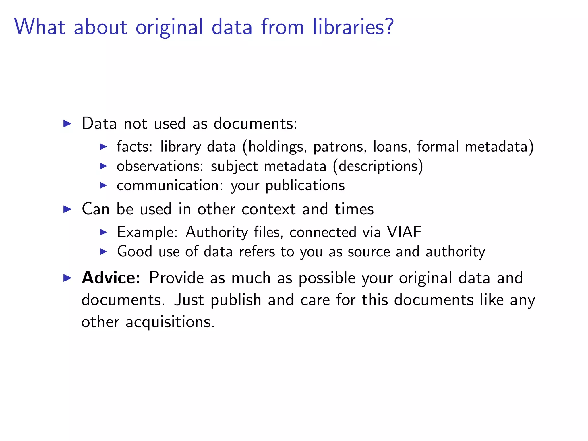 What about original data from libraries?
I Data not used as documents:
I facts: library data (holdings, patrons, loans, formal metadata)
I observations: subject metadata (descriptions)
I communication: your publications
I Can be used in other context and times
I Example: Authority files, connected via VIAF
I Good use of data refers to you as source and authority
I Advice: Provide as much as possible your original data and
documents. Just publish and care for this documents like any
other acquisitions.
 