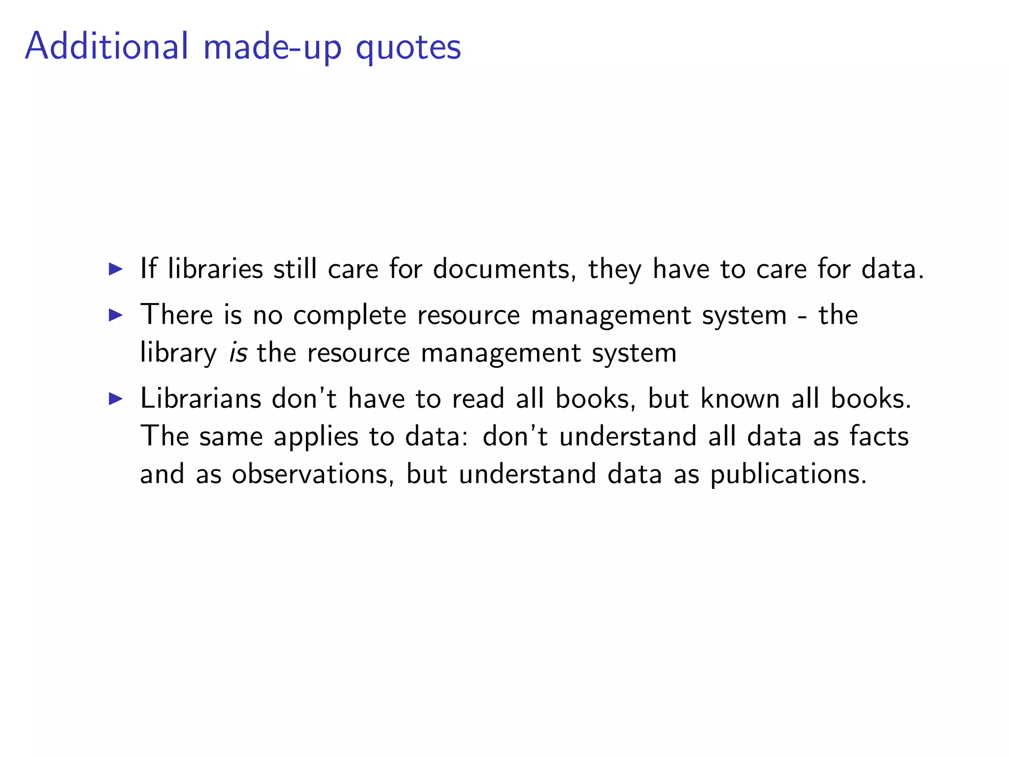 Additional made-up quotes
I If libraries still care for documents, they have to care for data.
I There is no complete resource management system - the
library is the resource management system
I Librarians don’t have to read all books, but known all books.
The same applies to data: don’t understand all data as facts
and as observations, but understand data as publications.
 