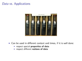 Data vs. Applications
I Can be used in different context and times, if it is well done:
I respect special properties of data
I respect different notions of data
 