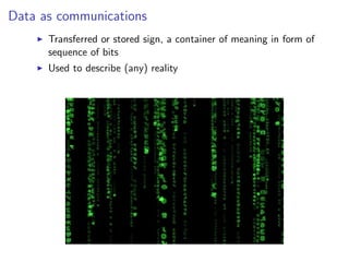 Data as communications
I Transferred or stored sign, a container of meaning in form of
sequence of bits
I Used to describe (any) reality
 