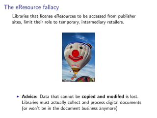 The eResource fallacy
Libraries that license eResources to be accessed from publisher
sites, limit their role to temporary, intermediary retailers.
I Advice: Data that cannot be copied and modifed is lost.
Libraries must actually collect and process digital documents
(or won’t be in the document business anymore)
 