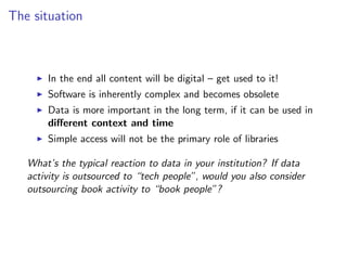 The situation
I In the end all content will be digital – get used to it!
I Software is inherently complex and becomes obsolete
I Data is more important in the long term, if it can be used in
different context and time
I Simple access will not be the primary role of libraries
What’s the typical reaction to data in your institution? If data
activity is outsourced to “tech people”, would you also consider
outsourcing book activity to “book people”?
 