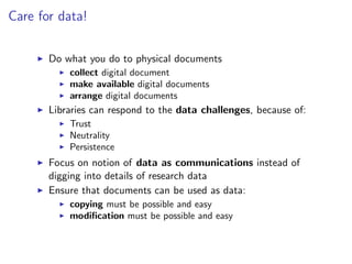 Care for data!
I Do what you do to physical documents
I collect digital document
I make available digital documents
I arrange digital documents
I Libraries can respond to the data challenges, because of:
I Trust
I Neutrality
I Persistence
I Focus on notion of data as communications instead of
digging into details of research data
I Ensure that documents can be used as data:
I copying must be possible and easy
I modification must be possible and easy
 