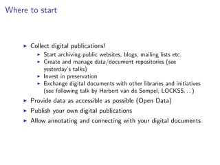 Where to start
I Collect digital publications!
I Start archiving public websites, blogs, mailing lists etc.
I Create and manage data/document repositories (see
yesterday’s talks)
I Invest in preservation
I Exchange digital documents with other libraries and initiatives
(see following talk by Herbert van de Sompel, LOCKSS. . . )
I Provide data as accessible as possible (Open Data)
I Publish your own digital publications
I Allow annotating and connecting with your digital documents
 