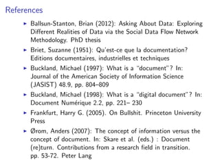 References
I Ballsun-Stanton, Brian (2012): Asking About Data: Exploring
Different Realities of Data via the Social Data Flow Network
Methodology. PhD thesis
I Briet, Suzanne (1951): Qu’est-ce que la documentation?
Editions documentaires, industrielles et techniques
I Buckland, Michael (1997): What is a “document”? In:
Journal of the American Society of Information Science
(JASIST) 48.9, pp. 804–809
I Buckland, Michael (1998): What is a “digital document”? In:
Document Numérique 2.2, pp. 221– 230
I Frankfurt, Harry G. (2005). On Bullshit. Princeton University
Press
I Ørom, Anders (2007): The concept of information versus the
concept of document. In: Skare et al. (eds.) : Document
(re)turn. Contributions from a research field in transition.
pp. 53-72. Peter Lang
 