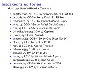 Image credits and licenses
All images from Wikimedia Commons:
I construction.jpg CC-0 by Schweinepeterle (Rolf H.)
I cubicals.jpg CC-BY-SA by David R. Tribble
I mcdonalds.jpg CC-0 by Raysonho@Grid Engine
I wine.jpg CC-BY-SA by Rafael Garcia-Suarez
I fish.jpg CC-BY-SA by mahalie stackpole
I periodictable.png CC-0 by Cepheus
I droste.jpg CC-BY Zzubnik
I winecellar.jpg CC-BY-SA by Che (Petr Novák)
I cloud.jpg CC-0 by Sidik iz PTU
I regal.jpg CC-0 by Czarna Trucizna
I telescope.jpg CC-0 by C. Zorzi
I tree.jpg CC-BY-SA by Ji-Elle
I twins.jpg CC-0 by William Morris Agency
I earthquake.jpg CC-0 by Bert Cohen
I vermeer.jpg CC-BY-SA Kunstkenner2305
I clown.jpg CC-BY by Hamdan Zakaria
 