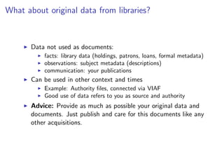 What about original data from libraries?
I Data not used as documents:
I facts: library data (holdings, patrons, loans, formal metadata)
I observations: subject metadata (descriptions)
I communication: your publications
I Can be used in other context and times
I Example: Authority files, connected via VIAF
I Good use of data refers to you as source and authority
I Advice: Provide as much as possible your original data and
documents. Just publish and care for this documents like any
other acquisitions.
 