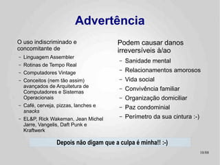 Advertência
O uso indiscriminado e                   Podem causar danos
concomitante de                          irreversíveis à/ao
–   Linguagem Assembler
                                         –   Sanidade mental
–   Rotinas de Tempo Real
–   Computadores Vintage
                                         –   Relacionamentos amorosos
–   Conceitos (nem tão assim)            –   Vida social
    avançados de Arquitetura de
    Computadores e Sistemas
                                         –   Convivência familiar
    Operacionais                         –   Organização domiciliar
–   Café, cerveja, pizzas, lanches e     –   Paz condominial
    snacks
–   EL&P, Rick Wakeman, Jean Michel
                                         –   Perímetro da sua cintura :-)
    Jarre, Vangelis, Daft Punk e
    Kraftwerk

                  Depois não digam que a culpa é minha!! :-)
                                                                            10/89
 