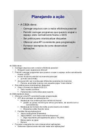 Planejando a ação
         ●   A CB2k deve:
             –   Carregar arquivos com a maior eficiência possível
             –   Permitir carregar programas que querem ocupar o
                 espaço onde normalmente ficaria o DOS
             –   Ser prática para criar/atualizar disquetes
             –   Oferecer uma API consistente para programação
             –   Fornecer exemplos de como desenvolver
                 aplicações


                                                                       11/89




●A CB2k deve:
   ● Carregar arquivos com a maior eficiência possível
     ●   Ninguém quer esperar pra brincar!
   ● Permitir carregar programas que querem ocupar o espaço onde normalmente
         ficaria o DOS
     ●   menor footprint possível na memória principal
         ●   (a mais concorrida)
     ●   deve permitir ser movida para diferentes posições de memória
         ●   Para se acomodar mesmo com aqueles jogos “mais chatos”
   ● Ser prática para criar/atualizar disquetes
     ●   Usar o formato do Apple DOS 3.3
         ●   Todo mundo conhece
         ●   Ferramentas conhecidas para suporte
●A CB2k também deve:

   ● Oferecer uma API consistente para programação
     ●   API deve proteger as aplicações de:
         ●   Mudanças nos endereços das rotinas do kernel
             ●   (assim eu posso movê-lo pra cima e pra baixo, de acordo com a
                    conveniência)
         ●   Mudanças de formato de mídia (e até mesmo de mídia!)
             ●   Disquetes estão ficando raros
     ●   Facilitar Novas Aplicações!
         ●   Jogos multi-partes (Karateka)
         ●   Jogos BASIC com mais memória disponível
             ●   Algo importante principalmente para o TK-2000
         ●   Menus para os jogos
         ●   Demos
   ● Fornecer exemplos de como desenvolver aplicações
     ●   Sistemas Operacionais não são nada sem aplicações!
 