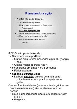 Planejando a ação
        ●   A CB2k não pode deixar de:
            –   Ser extensível e portável
            –   Ficar pronta em umas 4 ou 5 semanas.
                ●   Férias acabam!
            –   Ser útil e agregar valor
        ●   Demais funcionalidades (rede, ambiente
            gráfico, co-processamento, etc.)
            –   são totalmente fora de escopo
                ●   Hoje! ;-)

                                                       12/89




●A CB2k não pode deixar de:
  ● Ser extensível e portável

    ● Outras arquiteturas baseadas em 6502 (porque

        não?)
    ● Outras mídias (porque não?)

  ● Ficar pronta em umas 4 ou 5 semanas.

    ● Férias acabam!

  ● Ser útil e agregar valor

    ● Na boa: ninguém precisa de ainda outra

        solução meia-boca pra ficar quebrando
        galho...
●Demais funcionalidades (rede, ambiente gráfico, co-

  processamento, etc.) são totalmente fora de
  escopo.
  ● Linus é um cara legal, não quero concorrer com

      ele! ;-)
    ●   Ele ganha...
 
