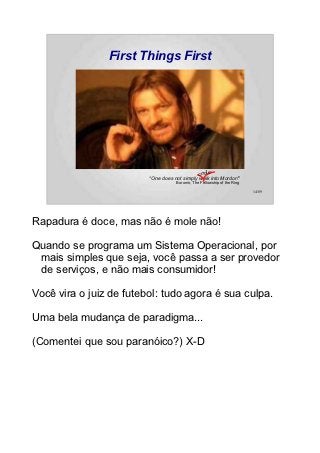 First Things First




                                             code
                         “One does not simply walk into Mordor!”
                                    Boromir, The Fellowship of the Ring

                                                                          14/89




Rapadura é doce, mas não é mole não!

Quando se programa um Sistema Operacional, por
 mais simples que seja, você passa a ser provedor
 de serviços, e não mais consumidor!

Você vira o juiz de futebol: tudo agora é sua culpa.

Uma bela mudança de paradigma...

(Comentei que sou paranóico?) X-D
 