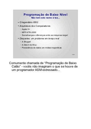 Programação de Baixo Nível
                         Não tem este nome à toa...
     ●   O legendário 6502
     ●   Arquitetura dos Computadores
         –   Apple II+
         –   MPF-II/TK-2000
         –   Semelhanças e diferenças entre as máquinas target
     ●   Disquetes: um problema em tempo real
         –   A Shugart
         –   A Disk II do Woz
         –   Persistência de dados em mídias magnéticas


                                                                 15/89




Comumente chamada de “Programação de Baixo
 Calão” - vocês não imaginam o que se houve de
 um programador ASM estressado...
 