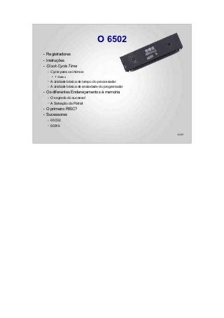 O 6502
●   Registradores
●   Instruções
●   Clock Cycle Time
    –   Cycle para os íntimos
        ●   T States
    –   A únidade básica de tempo do processador
    –   A únidade básica de ansiedade do programador
●   Os diferentes Endereçamentos à memória
    –   O segredo do sucesso!
    –   A Salvação da Pátria!
●   O primeiro RISC?
●   Sucessores
    –   65C02
    –   65816

                                                       16/89
 