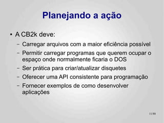 Planejando a ação
●   A CB2k deve:
    –   Carregar arquivos com a maior eficiência possível
    –   Permitir carregar programas que querem ocupar o
        espaço onde normalmente ficaria o DOS
    –   Ser prática para criar/atualizar disquetes
    –   Oferecer uma API consistente para programação
    –   Fornecer exemplos de como desenvolver
        aplicações


                                                        11/89
 