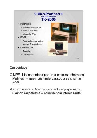 O MicroProfessor II
                                 e seu primo brasileiro

                                 TK-2000
     ●   Hardware
         –   Memory Mapped I/O
         –   Modos de vídeo
         –   Mapa da RAM
     ●   ROM
         –   Principais entry-points
         –   Uso da Página Zero
     ●   Console I/O
         –   Teclado
         –   Caracteres
                                                          21/89




Curiosidade.

O MPF-II foi concebido por uma empresa chamada
 Multitech – que mais tarde passou a se chamar
 Acer.

Por um acaso, a Acer fabricou o laptop que estou
 usando na palestra – coincidência interessante!
 