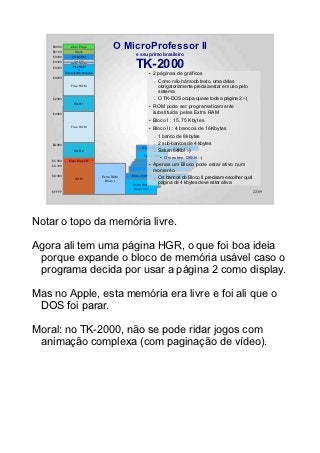 $0000
    $0100
                Zero Page
                   Stack
                                          O MicroProfessor II
                                                   e seu primo brasileiro
    $0200        I/O Buffer

                                                  TK-2000
                  Free RAM
    $0300       System Pointers
    $0400        Free RAM
                     &
            Some System Variables                          ●    2 páginas de gráficos
    $0800
                                                                –   Como não há modo texto, uma delas
                Free RAM                                            obrigatoriamente precisa estar em uso pelo
                                                                    sistema
    $2000                                                       –   O TK-DOS ocupa quase toda a página 2 :-(
                  HGR 1
                                                           ●    ROM pode ser programaticamente
    $4000         HGR 1                                         substituída pelas Extra RAM
                                                           ●    Bloco I : 15.75 Kbytes
                Free RAM                                   ●    Bloco II : 4 bancos de 16Kbytes
                                                                –   1 banco de 8 kbytes
    $A000                                                       – 2 sub-bancos de        4 kbytes
                                                       Bloco II/D P0     Bloco II/D P1
                  HGR 2                                         – Saturn 64Kb! :-)
                                                        Extra RAM ●   O meu tem 128Kb! :-)
    $C000     Mem Map I/O                               Bloco II/D
    $C100
                                                           ●    Apenas um Bloco pode estar ativo num
                                                                momento
    $D000                                       Bloco II/A P0         Bloco II/A P1
                   ROM
                                    Extra RAM                   –   Os bancos do Bloco II precisam escolher qual
                                     Bloco I
                                                 Extra RAM          página de 4 kbytes deve estar ativa
                                                 Bloco II/A
    $FFFF                                                                                                          22/89




Notar o topo da memória livre.

Agora ali tem uma página HGR, o que foi boa ideia
 porque expande o bloco de memória usável caso o
 programa decida por usar a página 2 como display.

Mas no Apple, esta memória era livre e foi ali que o
 DOS foi parar.

Moral: no TK-2000, não se pode ridar jogos com
 animação complexa (com paginação de vídeo).
 