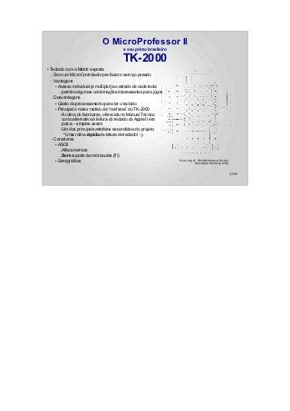 O MicroProfessor II
                                           e seu primo brasileiro

                                           TK-2000
●
    Teclado com a Matriz exposta
    – Sem um MicroControlador pra fazer o serviço pesado
    – Vantagens
       ● Acesso individual (e múltiplo!) ao estado de cada tecla


          – permite algumas combinações interessantes para jogos
    – Desvantagens
       ● Gasto de processamento para ler o teclado


       ● Principal e maior motivo da “má fama” do TK-2000


          – A rotina do fabricante, oferecida no Manual Técnico
            como alternativa à leitura do teclado do Apple II era
            porca – simples assim
          – Um dos principais artefatos secundários do projeto:
             ●
               Uma rotina rápida de leitura de teclado! :-)
    – Caracteres
       ● ASCII


          – Alfanuméricos
          – Sem suporte às minúsculas (!!!)
       ● Semigráficos                                               Fonte: pág.21 TK2000/II Manual Técnico
                                                                                Microdigital Eletrônica LTDA


                                                                                                               23/89
 