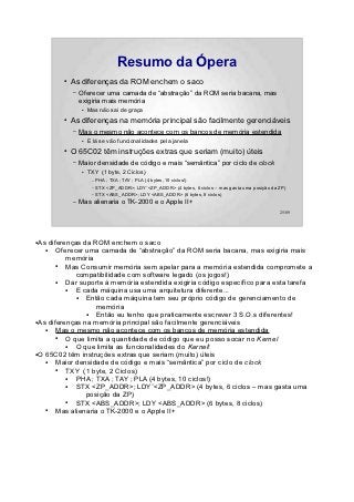 Resumo da Ópera
        ●   As diferenças da ROM enchem o saco
            –   Oferecer uma camada de “abstração” da ROM seria bacana, mas
                exigiria mais memória
                ●   Mas não sai de graça
        ●   As diferenças na memória principal são facilmente gerenciáveis
            –   Mas o mesmo não acontece com os bancos de memória estendida
                ●   E lá se vão funcionalidades pela janela
        ●   O 65C02 têm instruções extras que seriam (muito) úteis
            –   Maior densidade de código e mais “semântica” por ciclo de clock
                ●   TXY (1 byte, 2 Ciclos)
                     –   PHA ; TXA ; TAY ; PLA (4 bytes, 10 ciclos!)
                     –   STX <ZP_ADDR>; LDY¨<ZP_ADDR> (4 bytes, 6 ciclos – mas gasta uma posição da ZP)
                     –   STX <ABS_ADDR>; LDY <ABS_ADDR> (6 bytes, 8 ciclos)
            –   Mas alienaria o TK-2000 e o Apple II+
                                                                                                    25/89




●As diferenças da ROM enchem o saco
   ●   Oferecer uma camada de “abstração” da ROM seria bacana, mas exigiria mais
          memória
       ●  Mas Consumir memória sem apelar para a memória estendida compromete a
             compatibilidade com software legado (os jogos!)
       ●  Dar suporte à memória estendida exigiria código específico para esta tarefa
          ●  E cada máquina usa uma arquitetura diferente...
             ●  Então cada máquina tem seu próprio código de gerenciamento de
                    memória
                ●   Então eu tenho que praticamente escrever 3 S.O.s diferentes!
●As diferenças na memória principal são facilmente gerenciáveis

   ●   Mas o mesmo não acontece com os bancos de memória estendida
       ●  O que limita a quantidade de código que eu posso socar no Kernel
          ●  O que limita as funcionalidades do Kernel!
●O 65C02 têm instruções extras que seriam (muito) úteis

   ●   Maior densidade de código e mais “semântica” por ciclo de clock
       ●  TXY (1 byte, 2 Ciclos)
          ●  PHA ; TXA ; TAY ; PLA (4 bytes, 10 ciclos!)
          ●  STX <ZP_ADDR>; LDY¨<ZP_ADDR> (4 bytes, 6 ciclos – mas gasta uma
                posição da ZP)
          ●  STX <ABS_ADDR>; LDY <ABS_ADDR> (6 bytes, 8 ciclos)
   ●   Mas alienaria o TK-2000 e o Apple II+
 