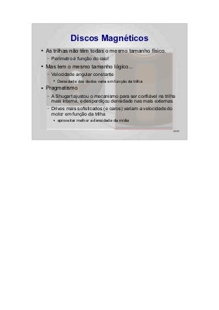 Discos Magnéticos
●   As trilhas não têm todas o mesmo tamanho físico.
    –   Perímetro é função do raio!
●   Mas tem o mesmo tamanho lógico...
    –   Velocidade angular constante
        ●   Densidade dos dados varia em função da trilha
●   Pragmatismo
    –   A Shugart ajustou o mecanismo para ser confiável na trilha
        mais interna, e desperdiçou densidade nas mais externas
    –   Drives mais sofisticados (e caros) variam a velocidade do
        motor em função da trilha
        ●   aproveitar melhor a densidade da mídia

                                                                    28/89
 