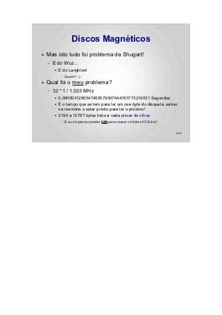 Discos Magnéticos
●   Mas isto tudo foi problema da Shugart!
    –   E do Woz...
        ●   E do Langhton!
             –   Quem? :-)
●   Qual foi o meu problema?
    –   32 * 1 / 1.023 MHz
        ●   0,0000031280547409579667644183773216031 Segundos
        ●   É o tempo que se tem para ler um raw byte do disquete, salvar
            na memória e estar pronto para ler o próximo!
        ●   3196 a 12787 bytes lidos a cada piscar de olhos
             –   E eu só preciso perder UM para causar o infame I/O Error!


                                                                             30/89
 