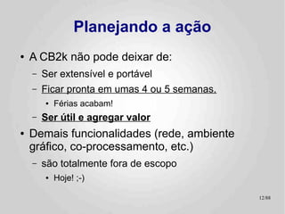 Planejando a ação
●   A CB2k não pode deixar de:
    –   Ser extensível e portável
    –   Ficar pronta em umas 4 ou 5 semanas.
        ●   Férias acabam!
    –   Ser útil e agregar valor
●   Demais funcionalidades (rede, ambiente
    gráfico, co-processamento, etc.)
    –   são totalmente fora de escopo
        ●   Hoje! ;-)

                                               12/89
 