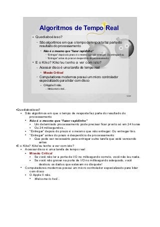 Algoritmos de Tempo Real
           ●   Quediaboéisso?
               –   São algoritmos em que o tempo de resposta faz parte do
                   resultado do processamento
                   ●
                       Não é o mesmo que “fazer rapidinho”
                        –   “Entregar” depois do prazo é o mesmo que não entregar. Ou entregar lixo.
                        –   “Entregar” antes do prazo é desperdício de processamento
           ●   E o Kiko? Kiko'eu tenho a ver com isto?
               –   Acessar disco é uma tarefa de tempo real
                   ●
                       Missão Crítica!
               –   Computadores modernos possui um micro controlador
                   especializado para lidar com disco
                   ●   O Apple II não.
                        –   Welcome to hell...

                                                                                                       32/89




●Quediaboéisso?
   ●  São algoritmos em que o tempo de resposta faz parte do resultado do
         processamento
      ●  Não é o mesmo que “fazer rapidinho”
         ●  Um determiado processamento pode precisar ficar pronto só em 24 horas
         ●  Ou 24 milisegundos...
      ●  “Entregar” depois do prazo é o mesmo que não entregar. Ou entregar lixo.
      ●  “Entregar” antes do prazo é desperdício de processamento
         ●  Que pode ser necessário para entregar outra tarefa que está vencendo
                antes
●E o Kiko? Kiko'eu tenho a ver com isto?

   ●  Acessar disco é uma tarefa de tempo real
      ●  Missão Crítica!
         ●  Se você não ler a porta de I/O no milisegundo correto, você não leu nada.
         ●  Se você não gravar na porta de I/O no millisegundo adequado, você
                destruiu os dados que estavam no disquete!
   ●  Computadores modernos possui um micro controlador especializado para lidar
         com disco
      ●  O Apple II não.
         ●  Welcome to hell...
 
