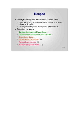 Reação
●   Começar prototipando as rotinas básicas de disco
    –   Se eu não estabilizar a rotina de leitura de setores, o resto
        não serve de nada
    –   Um terço do esforço total do projeto foi gasto só nelas
●   Redução de escopo
    –   Serviços de “Console I/O” pelo Kernel :-|
    –   Cache de disco (em especial, do CATALOG) :-|
    –   Gravação de Dados ¬¬
    –   Gerenciamento da memória ¬¬
    –   Relocação em memória X-(
    –   Suporte à programas BASIC X-(
                                                                        35/89
 