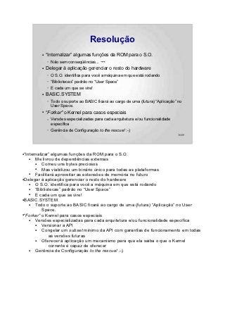 Resolução
         ●   “Internalizar” algumas funções da ROM para o S.O.
             –   Não sem conseqüências... ¬¬
         ●   Delegar à aplicação gerenciar o resto do hardware
             –   O S.O. identifica para você a máquina em que está rodando
             –   “Bibliotecas” padrão no “User Space”
             –   E cada um que se vire!
         ●   BASIC.SYSTEM
             –   Todo o suporte ao BASIC ficará ao cargo de uma (futura) “Aplicação” no
                 User Space.
         ●
             “Forkar” o Kernel para casos especiais
             –   Versões especializadas para cada arquitetura e/ou funcionalidade
                 específica
             –   Gerência de Configuração to the rescue! :-)
                                                                                    36/89




●“Internalizar” algumas funções da ROM para o S.O.
    ●  Me livrou de dependências externas
       ●   Comeu uns bytes preciosos
       ●   Mas viabilizou um binário único para todas as plataformas
    ●  Facilitará aproveitar as extensões de memória no futuro
●Delegar à aplicação gerenciar o resto do hardware

    ●  O S.O. identifica para você a máquina em que está rodando
    ●  “Bibliotecas” padrão no “User Space”
    ●  E cada um que se vire!
●BASIC.SYSTEM

    ●  Todo o suporte ao BASIC ficará ao cargo de uma (futura) “Aplicação” no User
           Space.
●“Forkar” o Kernel para casos especiais

    ●  Versões especializadas para cada arquitetura e/ou funcionalidade específica
       ●   Versionar a API
       ●   Congelar um subset mínimo da API com garantias de funcionamento em todas
              as versões futuras
       ●   Oferecer à aplicação um mecanismo para que ela saiba o que o Kernel
              corrente é capaz de oferecer
    ●  Gerência de Configuração to the rescue! :-)
 