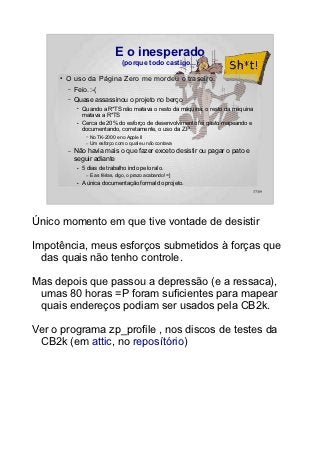 E o inesperado
                                      (porque todo castigo...)

     ●   O uso da Página Zero me mordeu o traseiro.
         –   Feio. :-(
         –   Quase assassinou o projeto no berço
              ●   Quando a R*TS não matava o resto da máquina, o resto da máquina
                  matava a R*TS
              ●   Cerca de 20% do esforço de desenvolvimento foi gasto mapeando e
                  documentando, corretamente, o uso da Z.P.
                   –   No TK-2000 e no Apple II
                   –   Um esforço com o qual eu não contava
         –   Não havia mais o que fazer exceto desistir ou pagar o pato e
             seguir adiante
              ●   5 dias de trabalho indo pelo ralo.
                   –   E as férias, digo, o prazo acabando! =]
              ●   A única documentação formal do projeto.
                                                                                37/89




Único momento em que tive vontade de desistir

Impotência, meus esforços submetidos à forças que
  das quais não tenho controle.

Mas depois que passou a depressão (e a ressaca),
 umas 80 horas =P foram suficientes para mapear
 quais endereços podiam ser usados pela CB2k.

Ver o programa zp_profile , nos discos de testes da
 CB2k (em attic, no reposítório)
 