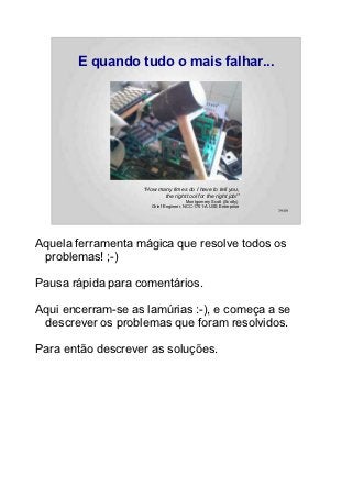 E quando tudo o mais falhar...




                   “How many times do I have to tell you,
                          the right tool for the right job!”
                                       Montgomery Scott (Scotty)
                      Chief Engineer, NCC-1701-A USS Enterprise
                                                                   39/89




Aquela ferramenta mágica que resolve todos os
 problemas! ;-)

Pausa rápida para comentários.

Aqui encerram-se as lamúrias :-), e começa a se
 descrever os problemas que foram resolvidos.

Para então descrever as soluções.
 