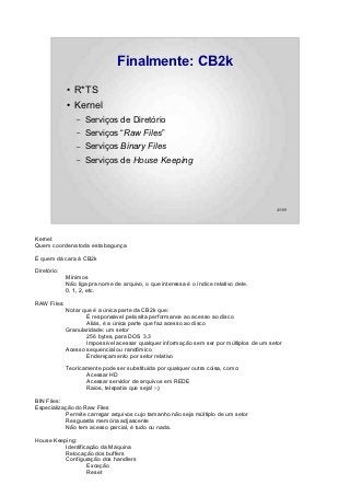 Finalmente: CB2k
             ●   R*TS
             ●   Kernel
                 –   Serviços de Diretório
                 –   Serviços “Raw Files”
                 –   Serviços Binary Files
                 –   Serviços de House Keeping




                                                                                          45/89




Kernel:
Quem coordena toda esta bagunça

É quem dá cara à CB2k

Diretório:
             Mínimos
             Não liga pra nome de arquivo, o que interessa é o índice relativo dele.
             0, 1, 2, etc.

RAW Files:
             Notar que é a única parte da CB2k que:
                     É responsável pela alta performance ao acesso ao disco
                     Aliás, é a única parte que faz acesso ao disco
             Granularidade: um setor
                     256 bytes, para DOS 3.3
                     Impossível acessar qualquer informação sem ser por múltiplos de um setor
             Acesso sequencial ou randômico
                     Endereçamento por setor relativo

             Teoricamente pode ser substituída por qualquer outra coisa, como:
                    Acessar HD
                    Acessar servidor de arquivos em REDE
                    Raios, telepatia que seja! :-)

BIN Files:
Especialização do Raw Files
           Permite carregar arquivos cujo tamanho não seja múltiplo de um setor
           Resguarda memória adjascente
           Não tem acesso parcial, é tudo ou nada.

House Keeping:
          Identificação da Máquina
          Relocação dos buffers
          Configuração dos handlers
                   Exceção
                   Reset
 