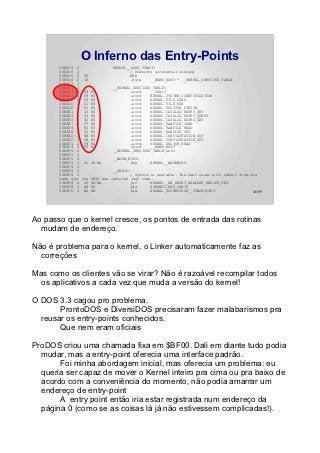 O Inferno das Entry-Points
       00B3D5 2                KERNEL__ADDR_START:
       00B3D5 2                        ; Prevents accidental running
       00B3D5 2 00                     BRK
       00B3D6 2 1E                     .byte    __WARM_BOOT - __KERNEL_SERVICES_TABLE
       00B3D7 2
       00B3D7 2                __KERNEL_SERVICES_TABLE:
       00B3D7 2 F8 B3                  .word    __PANIC
       00B3D9 2 59 B5                  .word    KERNEL_SYSTEM_IDENTIFICATION
       00B3DB 2 F4 B8                  .word    KERNEL_FILE_LOAD
       00B3DD 2 21 B9                  .word    KERNEL_FILE_RUN
       00B3DF 2 61 B5                  .word    KERNEL_SESSION_FINISH
       00B3E1 2 10 B6                  .word    KERNEL_CATALOG_ENTRY_SET
       00B3E3 2 33 B6                  .word    KERNEL_CATALOG_ENTRY_QUERY
       00B3E5 2 92 B6                  .word    KERNEL_CATALOG_ENTRY_GET
       00B3E7 2 F7 B6                  .word    KERNEL_RAWFILE_SEEK
       00B3E9 2 82 B7                  .word    KERNEL_RAWFILE_READ
       00B3EB 2 23 B5                  .word    KERNEL_HANDLER_SET
       00B3ED 2 9E B5                  .word    KERNEL_CONFIGURATION_SET
       00B3EF 2 DB B5                  .word    KERNEL_CONFIGURATION_GET
       00B3F1 2 F9 B4                  .word    KERNEL_SECTOR_READ
       00B3F3 2 F5 B3                  .word    __WARM_BOOT
       00B3F5 2                __KERNEL_SERVICES_TABLE_end:
       00B3F5 2
       00B3F5 2                __WARM_BOOT:
       00B3F5 2 4C 5A BA               jmp      KERNEL__WARMBOOT
       00B3F8 2
       00B3F8 2                __PANIC:
       00B3F8 2                        ; System is unstable. The next reset will reboot from the
       same slot the CB2K was rebooted last time.
       00B3F8 2 20 9D BA               jsr      KERNEL__HW_RESET_HANDLER_REBOOT_SET
       00B3FB 2 A9 80                  lda      #KERNEL_ERR_PANIC
       00B3FD 2 A6 EB                  ldx      KERNEL_SUPERVISOR__STACKPOINT                 46/89




Ao passo que o kernel cresce, os pontos de entrada das rotinas
  mudam de endereço.

Não é problema para o kernel, o Linker automaticamente faz as
  correções

Mas como os clientes vão se virar? Não é razoável recompilar todos
  os aplicativos a cada vez que muda a versão do kernel!

O DOS 3.3 cagou pro problema.
       ProntoDOS e DiversiDOS precisaram fazer malabarismos pra
  reusar os entry-points conhecidos.
       Que nem eram oficiais

ProDOS criou uma chamada fixa em $BF00. Dali em diante tudo podia
  mudar, mas a entry-point oferecia uma interface padrão.
       Foi minha abordagem inicial, mas oferecia um problema: eu
  queria ser capaz de mover o Kernel inteiro pra cima ou pra baixo de
  acordo com a conveniência do momento, não podia amarrar um
  endereço de entry-point
       A entry point então iria estar registrada num endereço da
  página 0 (como se as coisas lá já não estivessem complicadas!).
 
