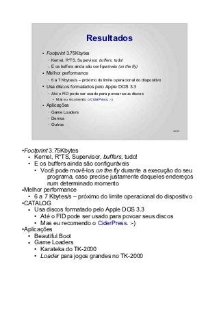 Resultados
       ●   Footprint 3.75Kbytes
           –   Kernel, R*TS, Supervisor, buffers, tudo!
           –   E os buffers ainda são configuráveis (on the fly)
       ●   Melhor performance
           –   6 a 7 Kbytes/s – próximo do limite operacional do dispositivo
       ●   Usa discos formatados pelo Apple DOS 3.3
           –   Até o FID pode ser usado para povoar seus discos
               ●   Mas eu recomendo o CiderPress. :-)
       ●   Aplicações
           –   Game Loaders
           –   Demos
           –   Outros
                                                                               49/89




●Footprint 3.75Kbytes
  ●  Kernel, R*TS, Supervisor, buffers, tudo!
  ●  E os buffers ainda são configuráveis
     ● Você pode movê-los on the fly durante a execução do seu
          programa, caso precise justamente daqueles endereços
          num determinado momento
●Melhor performance

  ●  6 a 7 Kbytes/s – próximo do limite operacional do dispositivo
●CATALOG

  ●  Usa discos formatado pelo Apple DOS 3.3
     ● Até o FID pode ser usado para povoar seus discos
     ● Mas eu recomendo o CiderPress. :-)
●Aplicações

  ●  Beautiful Boot
  ●  Game Loaders
     ● Karateka do TK-2000
     ● Loader para jogos grandes no TK-2000
 
