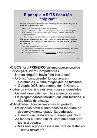 E por que a R*TS ficou tão
                          “rápida”?
      ●   Os raw sectors são decodificados on the fly, indo diretamente para a
          memória a que se destinam
          –   Sem buffers intermediários, sem memory moves
          –   Exceto o primeiro e o último setor de arquivos binários, que são carregados
              num buffer de I/O e então copiados para o target para não sobrescrever
              memória limítrofe
              ●   Era o mais perverso efeito colateral da CompatiBoot original, diga-se de passagem
      ●   Ela não espera pelo próximo setor, mas monta uma lista dos setores
          desejados e vai carregando na medida em que eles passam debaixo
          do cabeçote
          –   Não há espera pelo “próximo setor”
          –   Os gap bytes me dão tempo suficiente para recomeçar a leitura entre o fim de
              um setor e o começo do outro
          –   Mesmo o pior caso leva apenas uma revolução do disquete para ser lido.


                                                                                                      53/89




●O DOS foi o PRIMEIRO sistema operacional de
  disco para Micro Computadores
  ● Nunca ninguém havia feito isto antes!

  ● O único “concorrente” funcionava em

       mainframes, e tinha megabytes de tamanho
     ● O Apple DOS tinha menos de 10 Kbytes...

●Todos os erros ainda estavam por ser cometidos

  ● Os melhores videntes não sabem programar

  ● Os programadores insistem em usar teclados, e

       não bolas de cristal...
●Dificuldades técnicas inerentes ao período

  ● Os binários eram alimentados na máquina de

       desenvolvimento usado fita perfurada
     ● Usando um hardware feito à mão pelo Woz

  ● Ao menos eu tinha um PC com emulador para

       testar a bagaça
     ● Mas usei a porta cassete na hora de testar no

         bares metal! =P
 